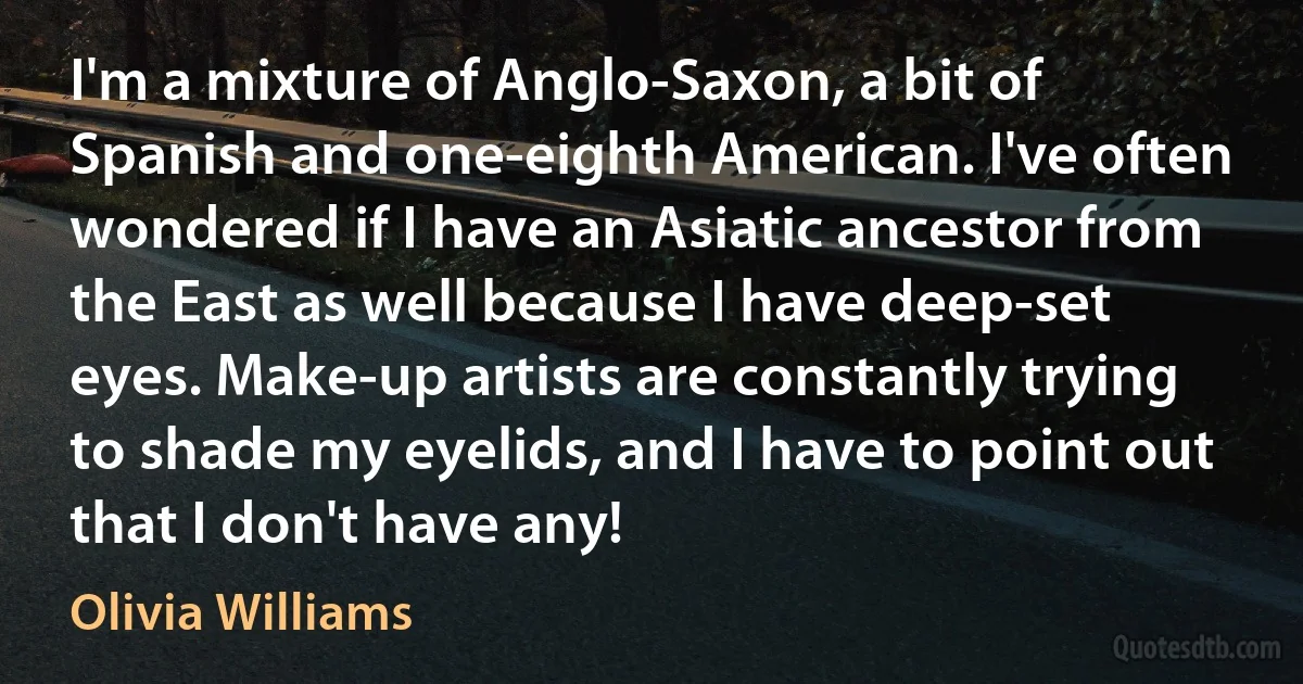 I'm a mixture of Anglo-Saxon, a bit of Spanish and one-eighth American. I've often wondered if I have an Asiatic ancestor from the East as well because I have deep-set eyes. Make-up artists are constantly trying to shade my eyelids, and I have to point out that I don't have any! (Olivia Williams)