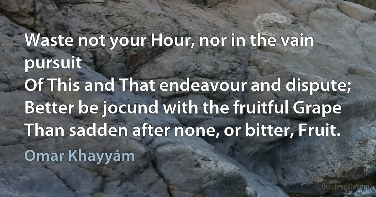 Waste not your Hour, nor in the vain pursuit
Of This and That endeavour and dispute;
Better be jocund with the fruitful Grape
Than sadden after none, or bitter, Fruit. (Omar Khayyám)