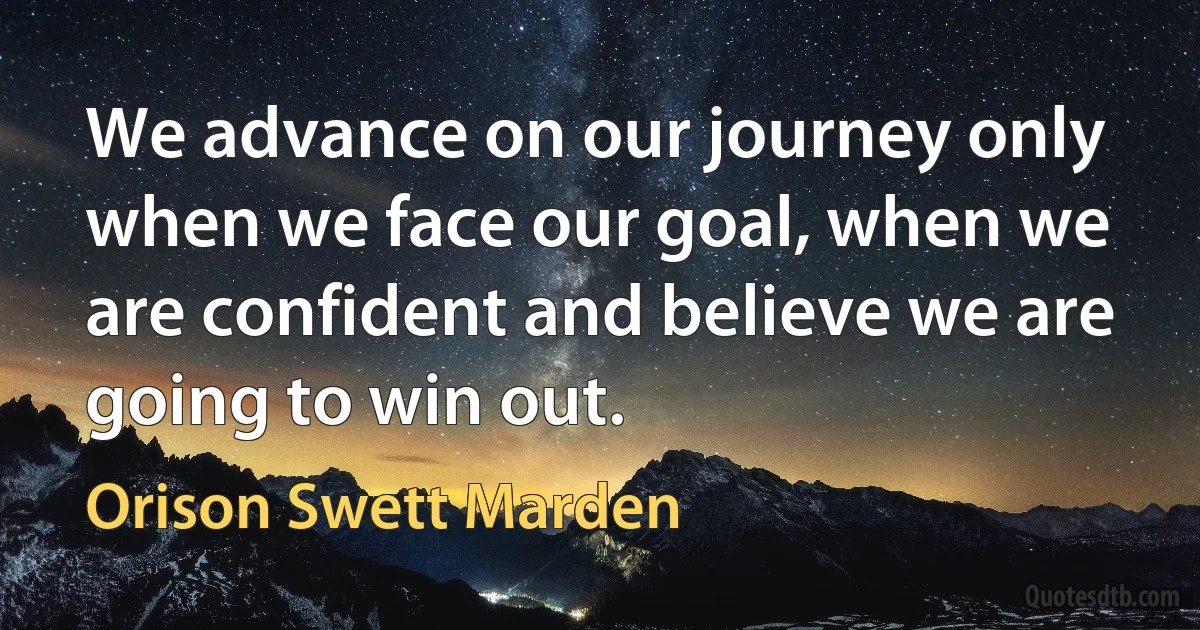 We advance on our journey only when we face our goal, when we are confident and believe we are going to win out. (Orison Swett Marden)