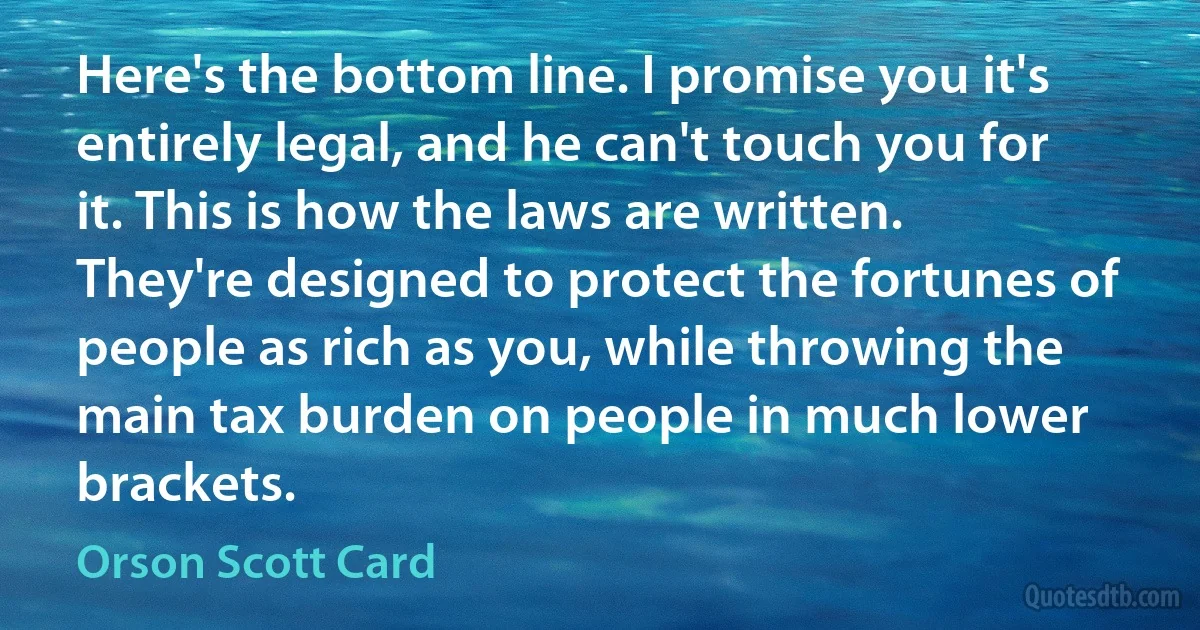 Here's the bottom line. I promise you it's entirely legal, and he can't touch you for it. This is how the laws are written. They're designed to protect the fortunes of people as rich as you, while throwing the main tax burden on people in much lower brackets. (Orson Scott Card)