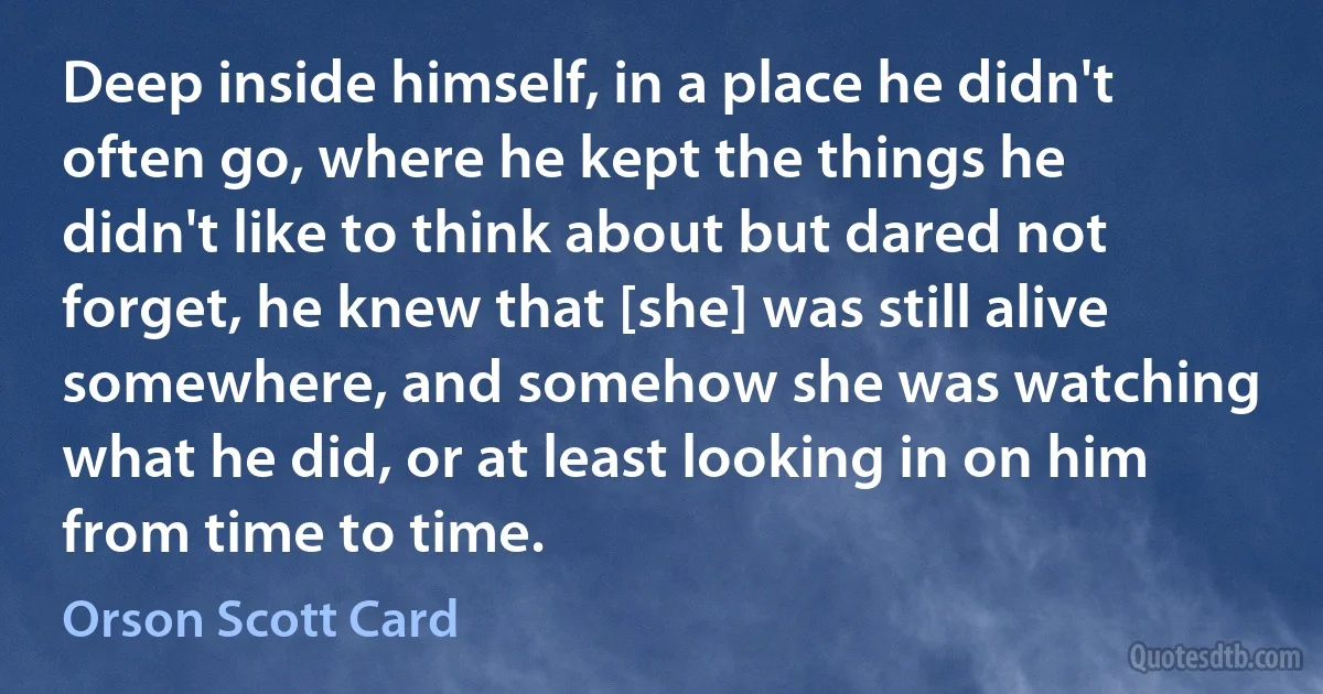 Deep inside himself, in a place he didn't often go, where he kept the things he didn't like to think about but dared not forget, he knew that [she] was still alive somewhere, and somehow she was watching what he did, or at least looking in on him from time to time. (Orson Scott Card)