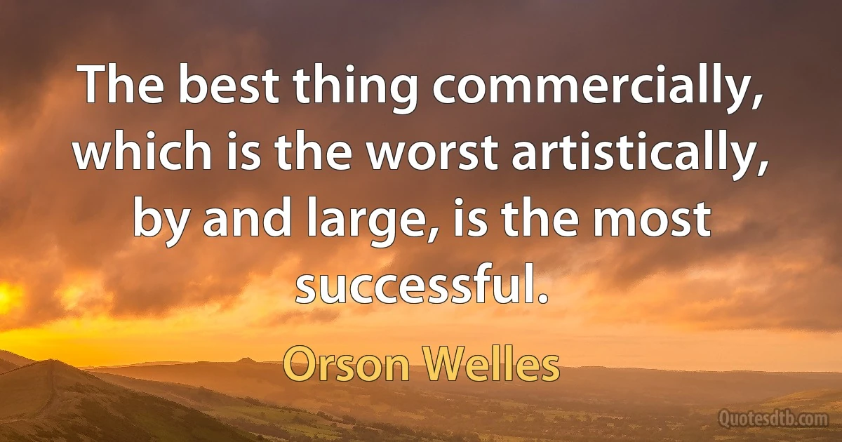 The best thing commercially, which is the worst artistically, by and large, is the most successful. (Orson Welles)