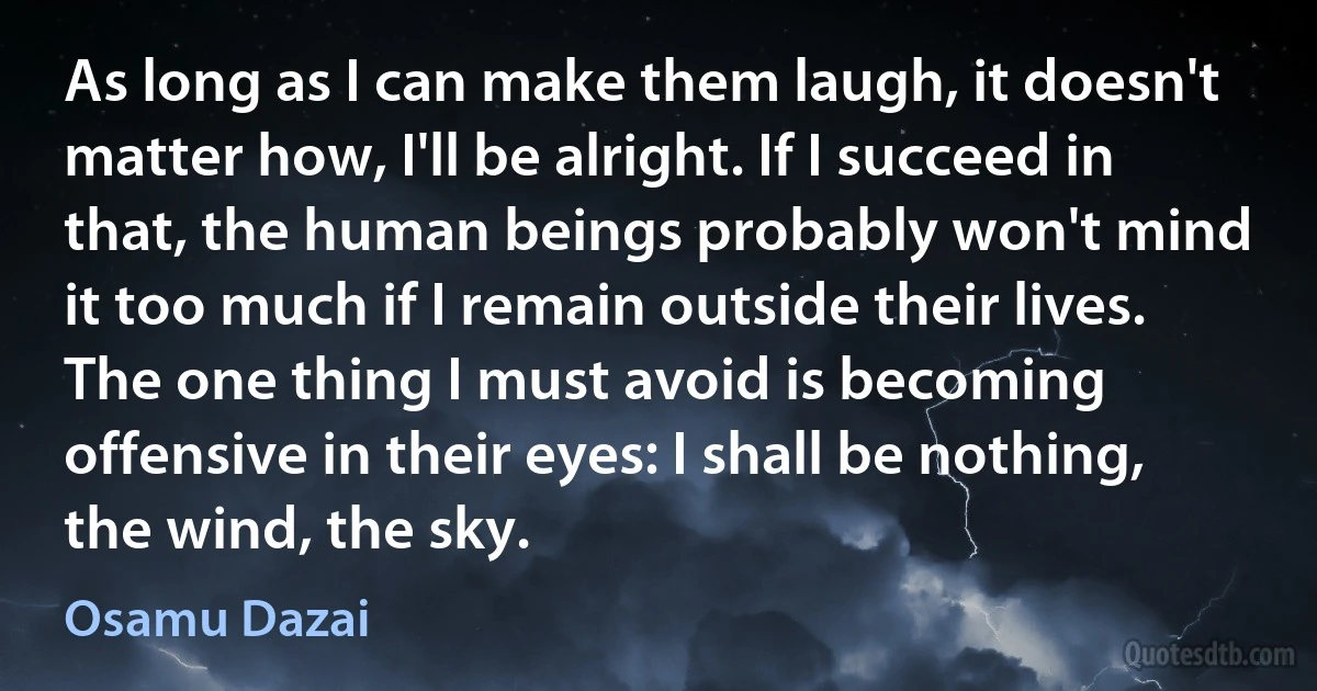 As long as I can make them laugh, it doesn't matter how, I'll be alright. If I succeed in that, the human beings probably won't mind it too much if I remain outside their lives. The one thing I must avoid is becoming offensive in their eyes: I shall be nothing, the wind, the sky. (Osamu Dazai)