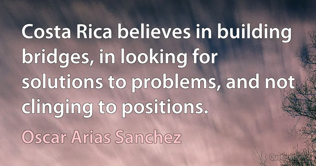 Costa Rica believes in building bridges, in looking for solutions to problems, and not clinging to positions. (Oscar Arias Sanchez)