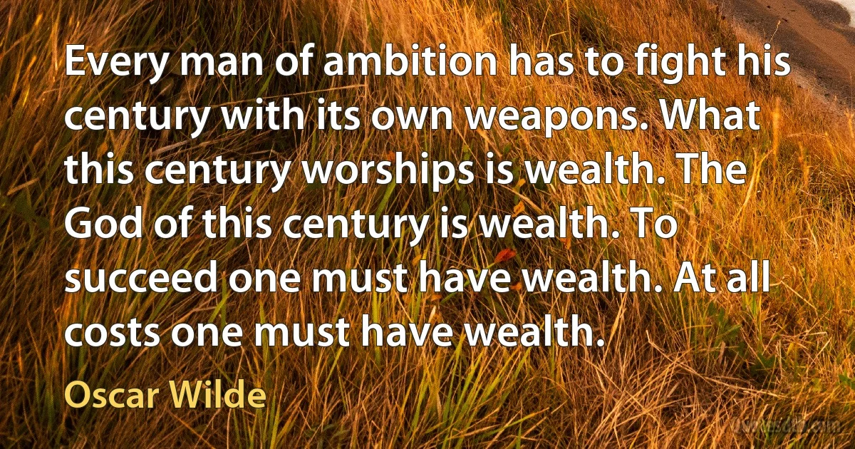 Every man of ambition has to fight his century with its own weapons. What this century worships is wealth. The God of this century is wealth. To succeed one must have wealth. At all costs one must have wealth. (Oscar Wilde)