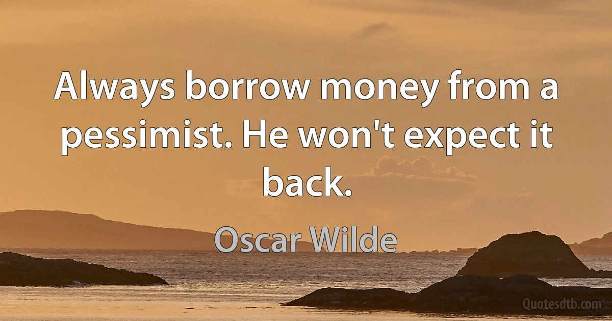 Always borrow money from a pessimist. He won't expect it back. (Oscar Wilde)