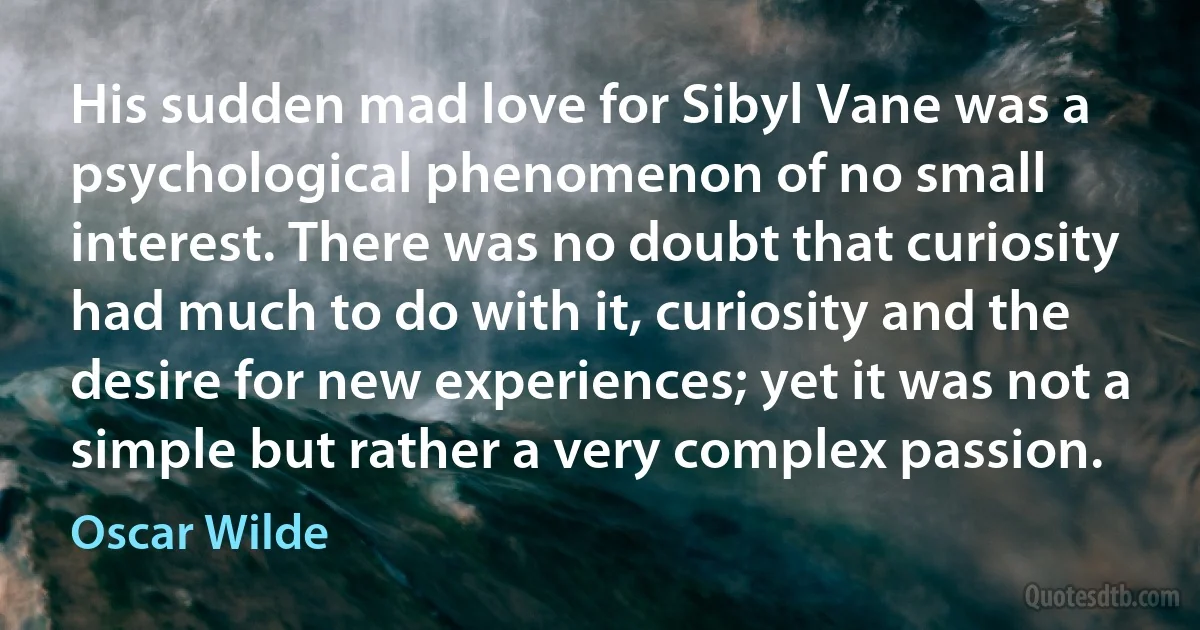 His sudden mad love for Sibyl Vane was a psychological phenomenon of no small interest. There was no doubt that curiosity had much to do with it, curiosity and the desire for new experiences; yet it was not a simple but rather a very complex passion. (Oscar Wilde)