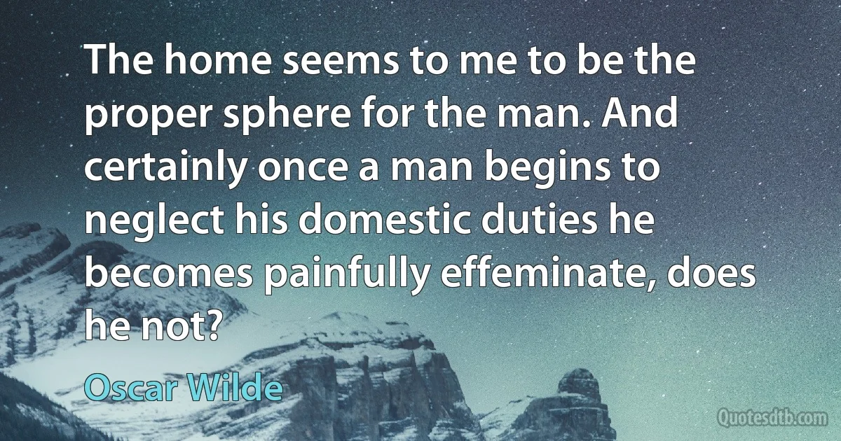 The home seems to me to be the proper sphere for the man. And certainly once a man begins to neglect his domestic duties he becomes painfully effeminate, does he not? (Oscar Wilde)