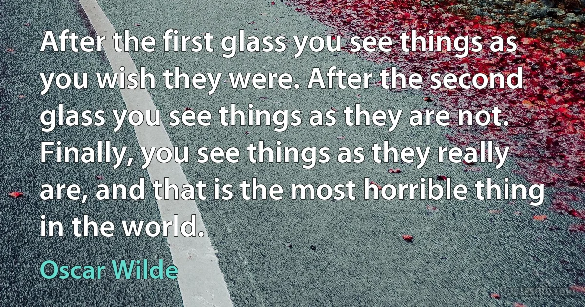 After the first glass you see things as you wish they were. After the second glass you see things as they are not. Finally, you see things as they really are, and that is the most horrible thing in the world. (Oscar Wilde)