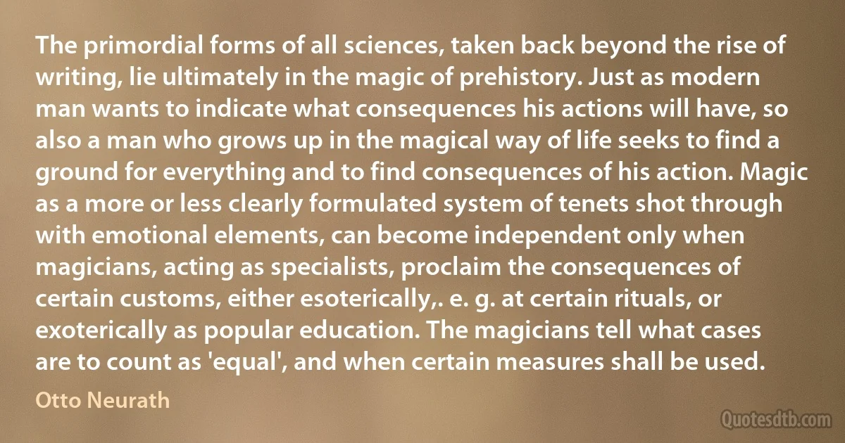 The primordial forms of all sciences, taken back beyond the rise of writing, lie ultimately in the magic of prehistory. Just as modern man wants to indicate what consequences his actions will have, so also a man who grows up in the magical way of life seeks to find a ground for everything and to find consequences of his action. Magic as a more or less clearly formulated system of tenets shot through with emotional elements, can become independent only when magicians, acting as specialists, proclaim the consequences of certain customs, either esoterically,. e. g. at certain rituals, or exoterically as popular education. The magicians tell what cases are to count as 'equal', and when certain measures shall be used. (Otto Neurath)