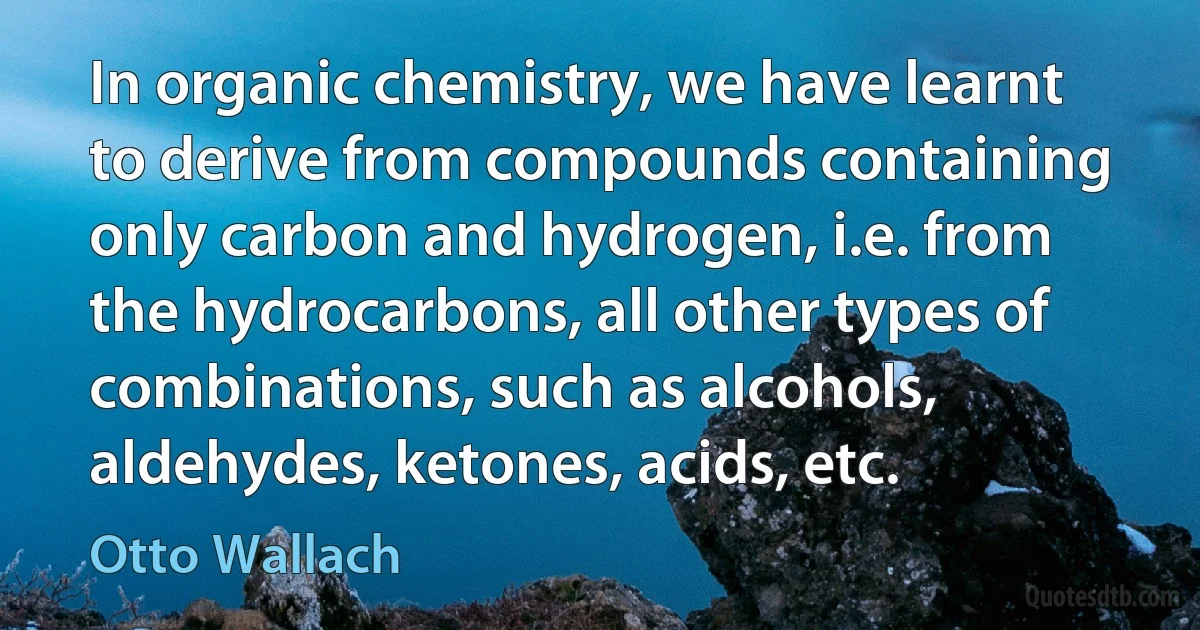 In organic chemistry, we have learnt to derive from compounds containing only carbon and hydrogen, i.e. from the hydrocarbons, all other types of combinations, such as alcohols, aldehydes, ketones, acids, etc. (Otto Wallach)