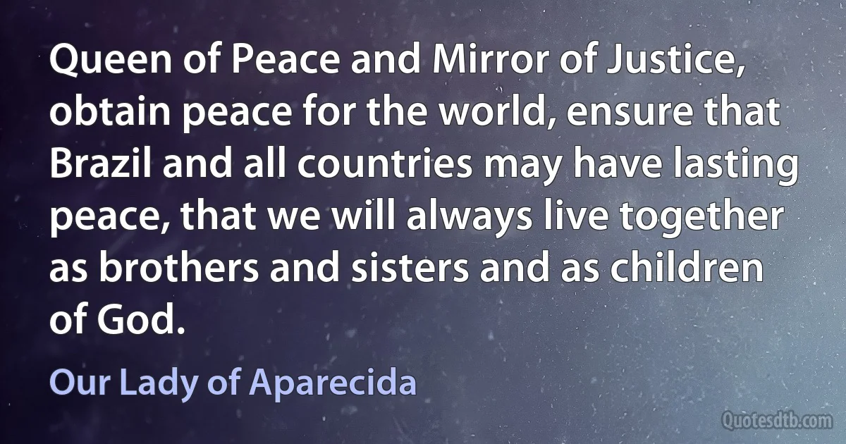 Queen of Peace and Mirror of Justice, obtain peace for the world, ensure that Brazil and all countries may have lasting peace, that we will always live together as brothers and sisters and as children of God. (Our Lady of Aparecida)