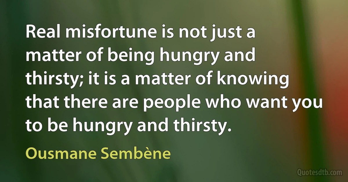 Real misfortune is not just a matter of being hungry and thirsty; it is a matter of knowing that there are people who want you to be hungry and thirsty. (Ousmane Sembène)