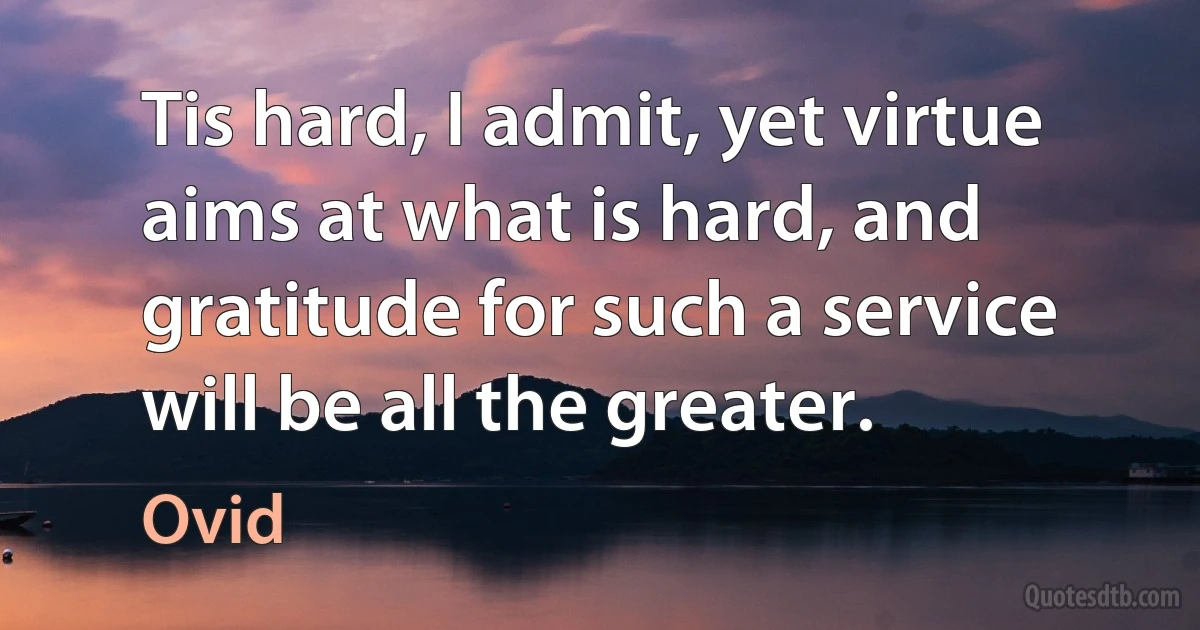 Tis hard, I admit, yet virtue aims at what is hard, and gratitude for such a service will be all the greater. (Ovid)