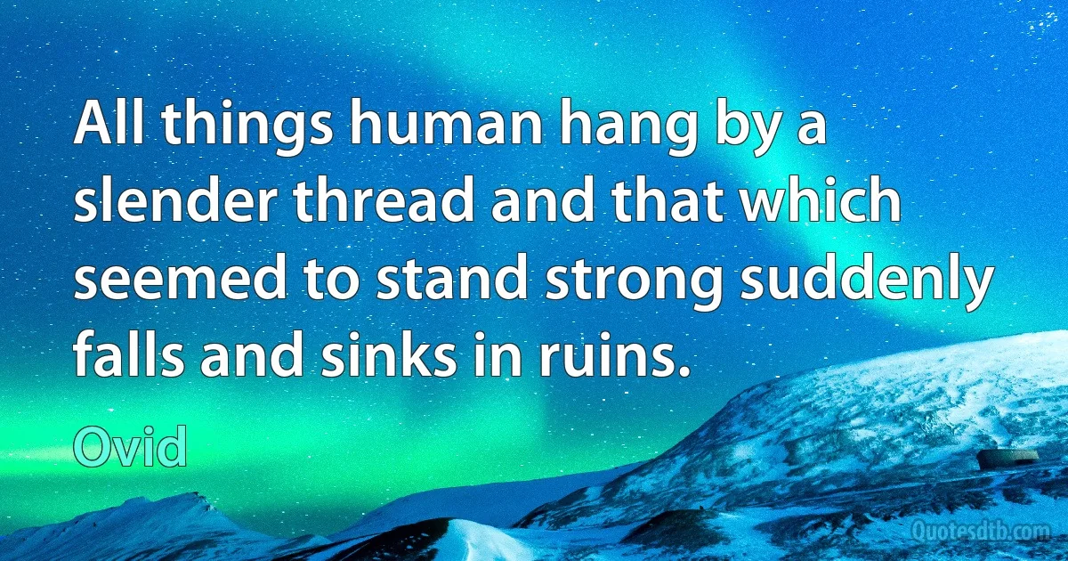 All things human hang by a slender thread and that which seemed to stand strong suddenly falls and sinks in ruins. (Ovid)