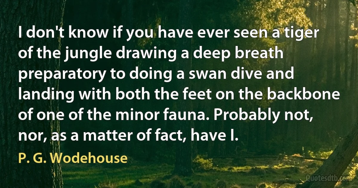 I don't know if you have ever seen a tiger of the jungle drawing a deep breath preparatory to doing a swan dive and landing with both the feet on the backbone of one of the minor fauna. Probably not, nor, as a matter of fact, have I. (P. G. Wodehouse)