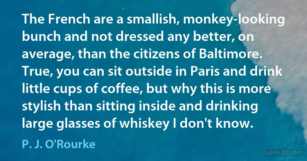 The French are a smallish, monkey-looking bunch and not dressed any better, on average, than the citizens of Baltimore. True, you can sit outside in Paris and drink little cups of coffee, but why this is more stylish than sitting inside and drinking large glasses of whiskey I don't know. (P. J. O'Rourke)