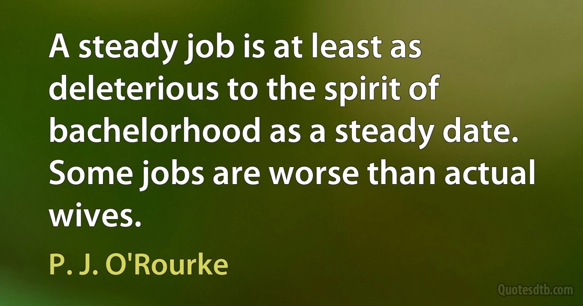 A steady job is at least as deleterious to the spirit of bachelorhood as a steady date. Some jobs are worse than actual wives. (P. J. O'Rourke)