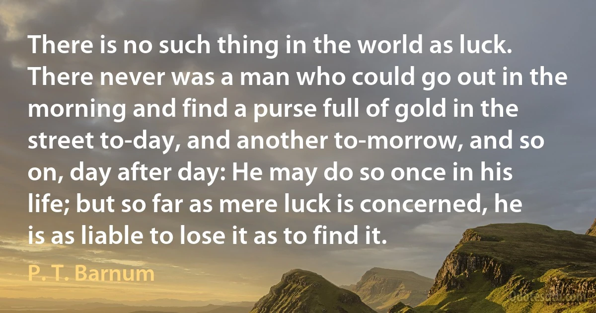 There is no such thing in the world as luck. There never was a man who could go out in the morning and find a purse full of gold in the street to-day, and another to-morrow, and so on, day after day: He may do so once in his life; but so far as mere luck is concerned, he is as liable to lose it as to find it. (P. T. Barnum)