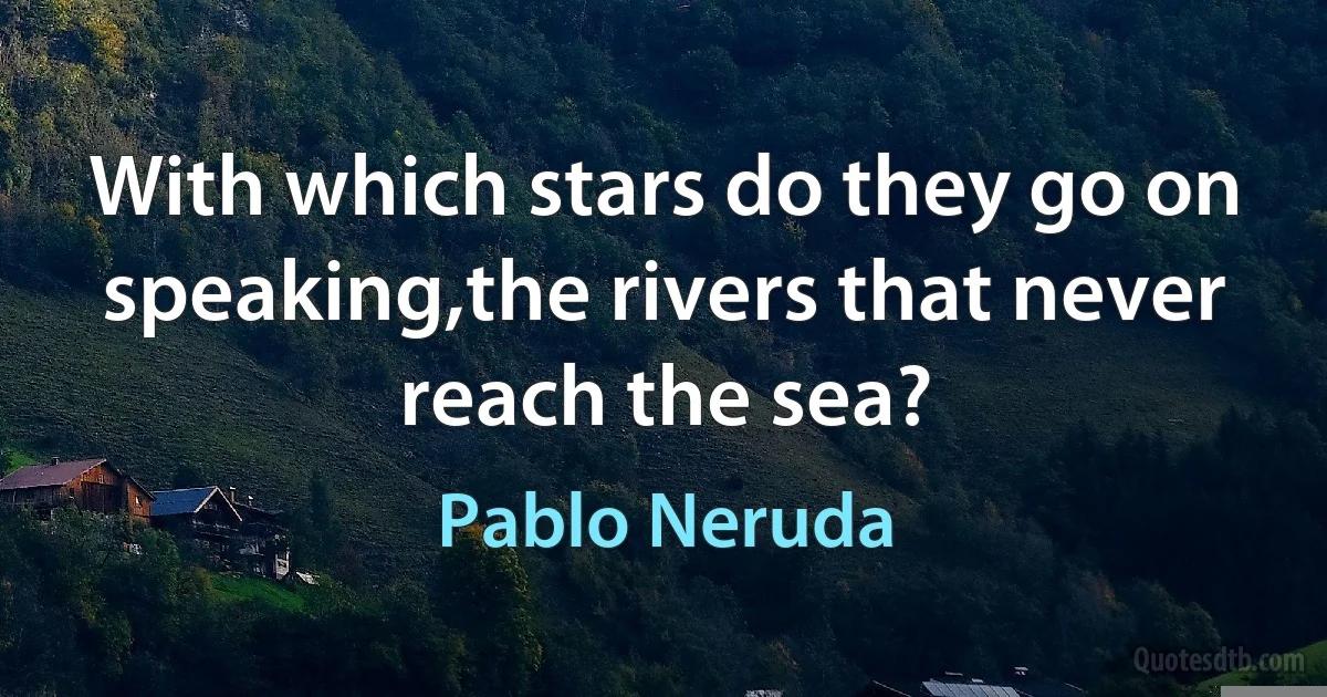 With which stars do they go on speaking,the rivers that never reach the sea? (Pablo Neruda)