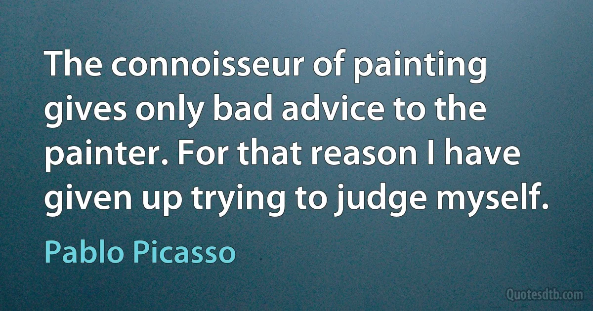 The connoisseur of painting gives only bad advice to the painter. For that reason I have given up trying to judge myself. (Pablo Picasso)