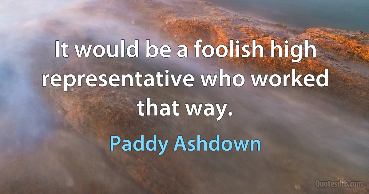 It would be a foolish high representative who worked that way. (Paddy Ashdown)