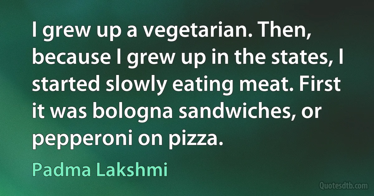 I grew up a vegetarian. Then, because I grew up in the states, I started slowly eating meat. First it was bologna sandwiches, or pepperoni on pizza. (Padma Lakshmi)