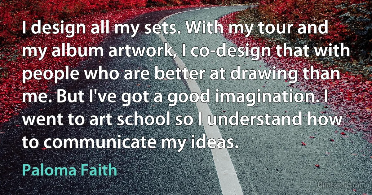 I design all my sets. With my tour and my album artwork, I co-design that with people who are better at drawing than me. But I've got a good imagination. I went to art school so I understand how to communicate my ideas. (Paloma Faith)