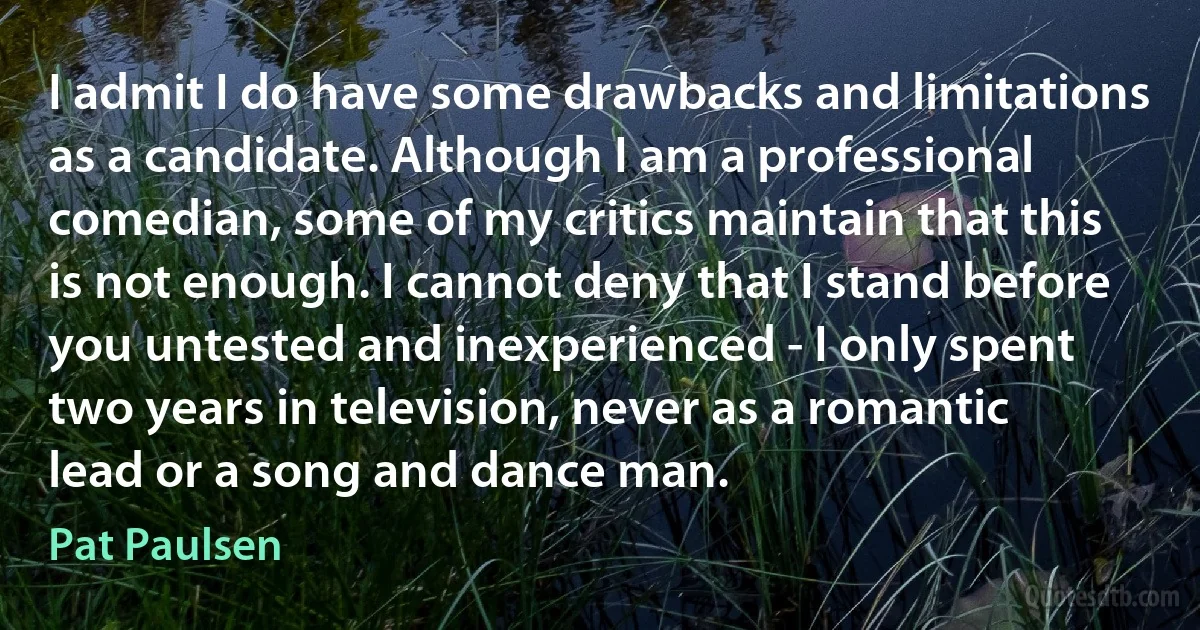 I admit I do have some drawbacks and limitations as a candidate. Although I am a professional comedian, some of my critics maintain that this is not enough. I cannot deny that I stand before you untested and inexperienced - I only spent two years in television, never as a romantic lead or a song and dance man. (Pat Paulsen)