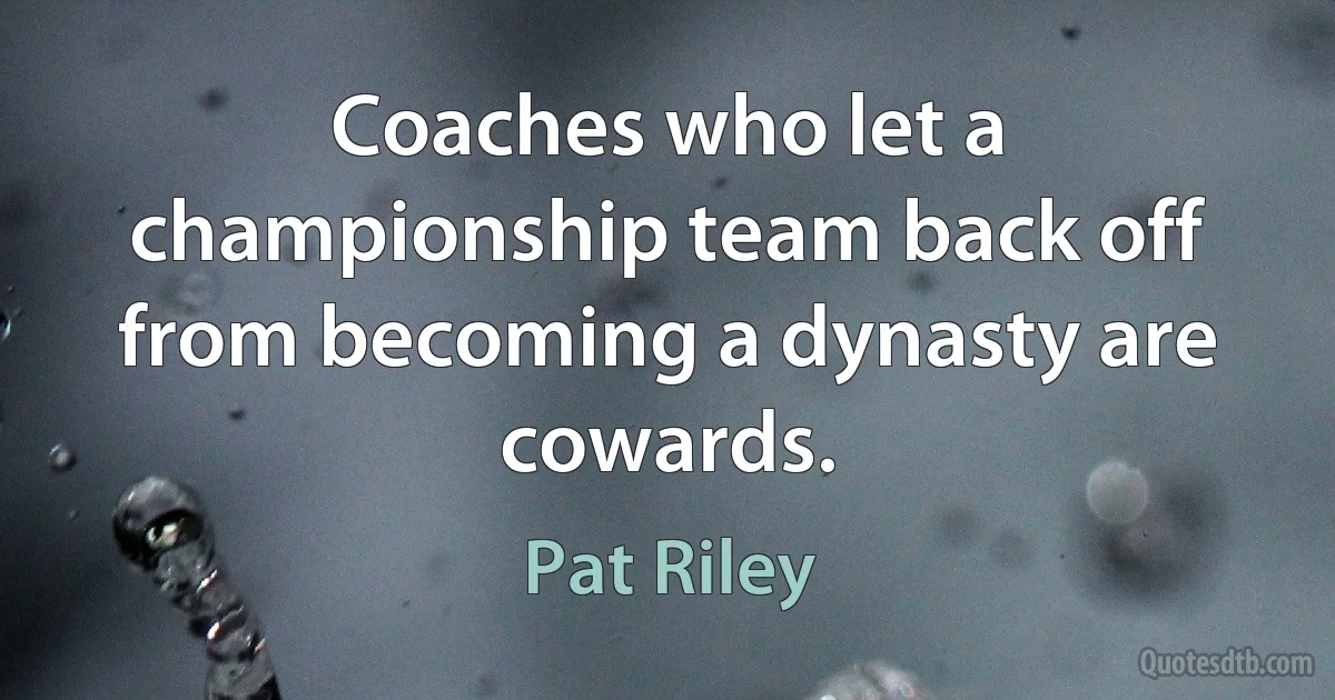 Coaches who let a championship team back off from becoming a dynasty are cowards. (Pat Riley)