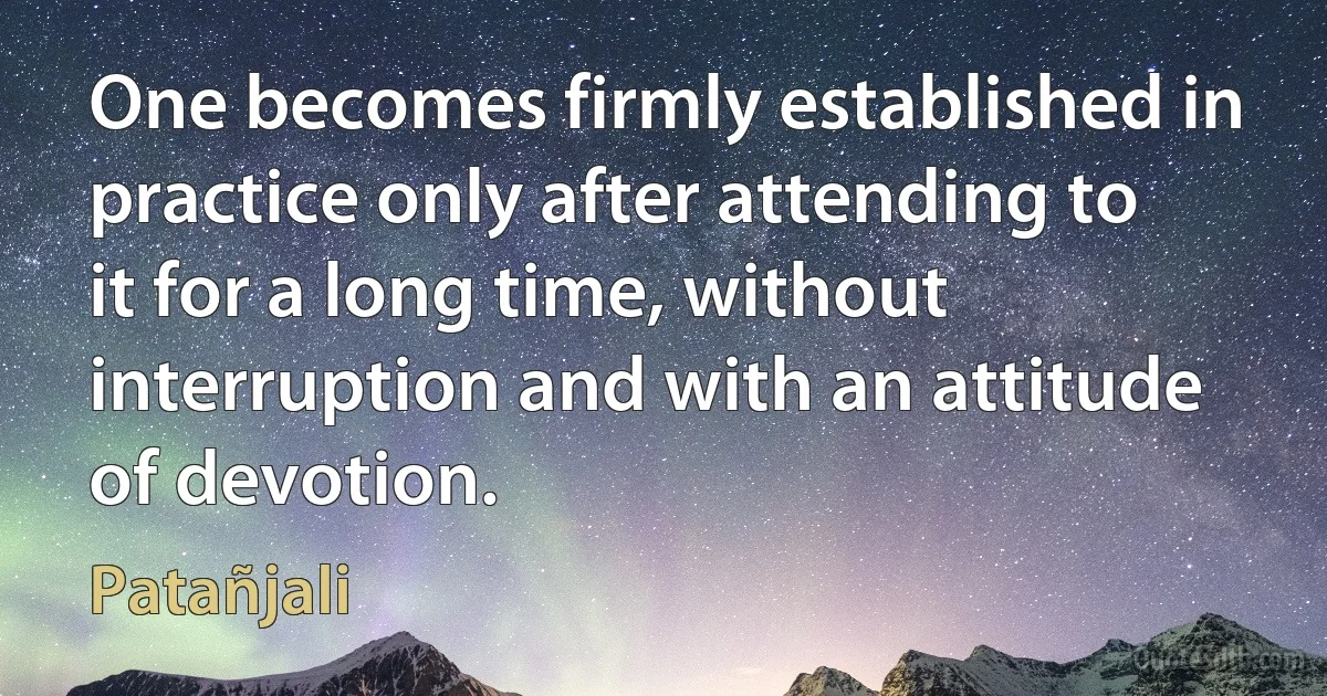 One becomes firmly established in practice only after attending to it for a long time, without interruption and with an attitude of devotion. (Patañjali)