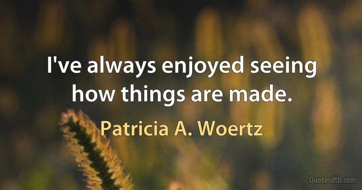 I've always enjoyed seeing how things are made. (Patricia A. Woertz)