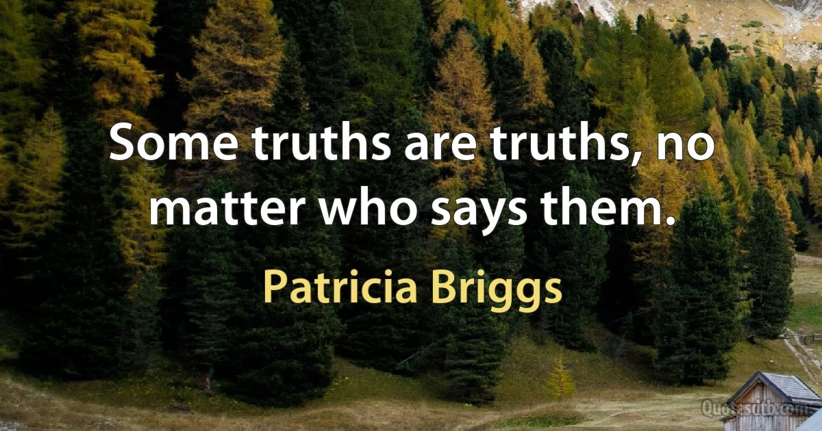 Some truths are truths, no matter who says them. (Patricia Briggs)