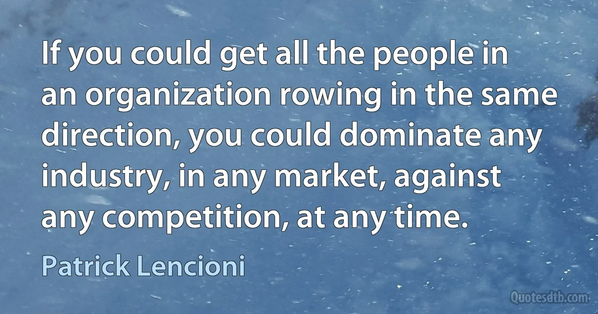 If you could get all the people in an organization rowing in the same direction, you could dominate any industry, in any market, against any competition, at any time. (Patrick Lencioni)