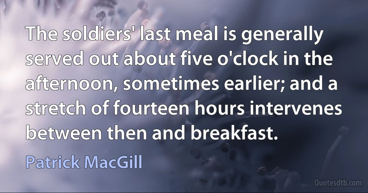 The soldiers' last meal is generally served out about five o'clock in the afternoon, sometimes earlier; and a stretch of fourteen hours intervenes between then and breakfast. (Patrick MacGill)