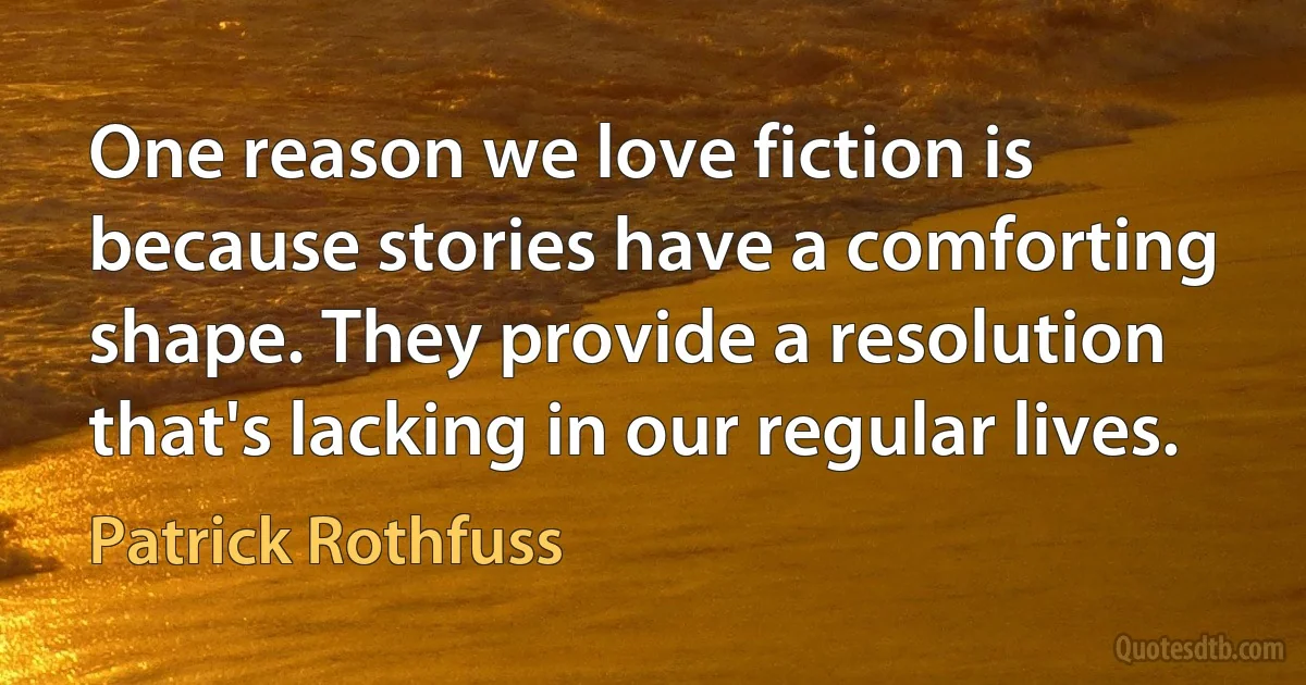 One reason we love fiction is because stories have a comforting shape. They provide a resolution that's lacking in our regular lives. (Patrick Rothfuss)