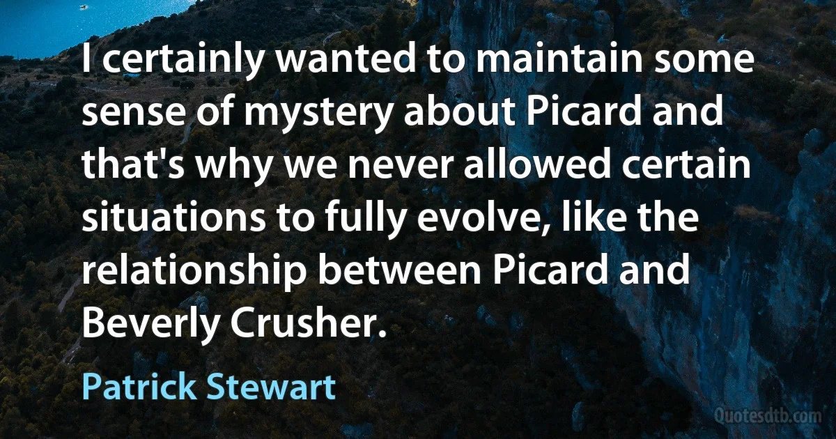 I certainly wanted to maintain some sense of mystery about Picard and that's why we never allowed certain situations to fully evolve, like the relationship between Picard and Beverly Crusher. (Patrick Stewart)