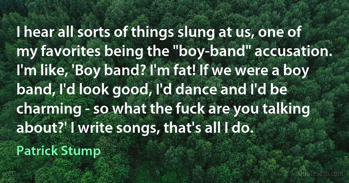 I hear all sorts of things slung at us, one of my favorites being the "boy-band" accusation. I'm like, 'Boy band? I'm fat! If we were a boy band, I'd look good, I'd dance and I'd be charming - so what the fuck are you talking about?' I write songs, that's all I do. (Patrick Stump)