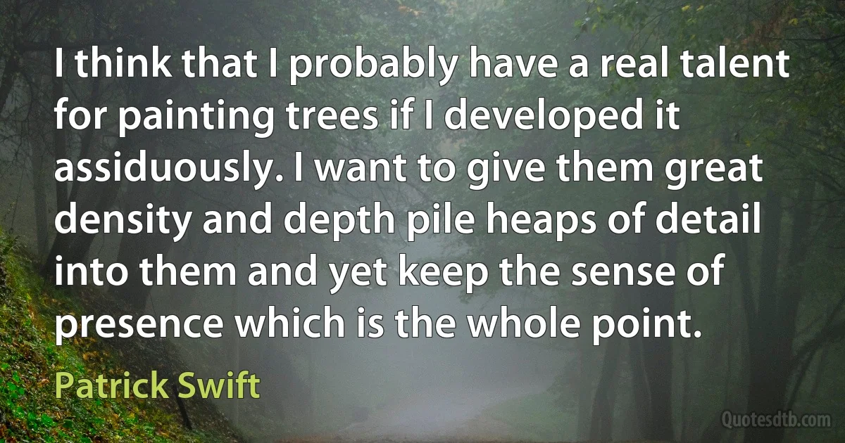 I think that I probably have a real talent for painting trees if I developed it assiduously. I want to give them great density and depth pile heaps of detail into them and yet keep the sense of presence which is the whole point. (Patrick Swift)