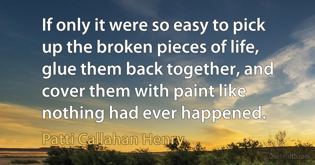 If only it were so easy to pick up the broken pieces of life, glue them back together, and cover them with paint like nothing had ever happened. (Patti Callahan Henry)