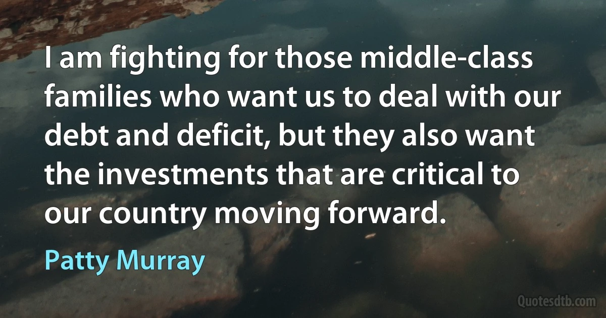 I am fighting for those middle-class families who want us to deal with our debt and deficit, but they also want the investments that are critical to our country moving forward. (Patty Murray)