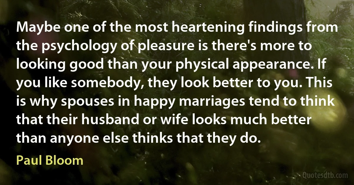 Maybe one of the most heartening findings from the psychology of pleasure is there's more to looking good than your physical appearance. If you like somebody, they look better to you. This is why spouses in happy marriages tend to think that their husband or wife looks much better than anyone else thinks that they do. (Paul Bloom)