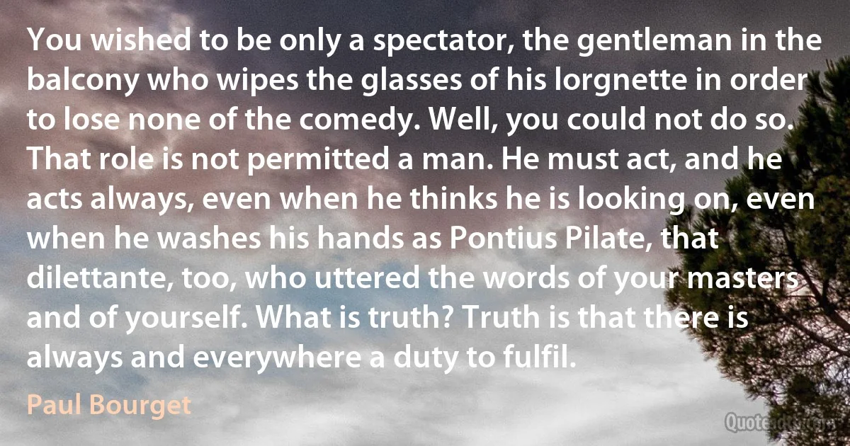 You wished to be only a spectator, the gentleman in the balcony who wipes the glasses of his lorgnette in order to lose none of the comedy. Well, you could not do so. That role is not permitted a man. He must act, and he acts always, even when he thinks he is looking on, even when he washes his hands as Pontius Pilate, that dilettante, too, who uttered the words of your masters and of yourself. What is truth? Truth is that there is always and everywhere a duty to fulfil. (Paul Bourget)