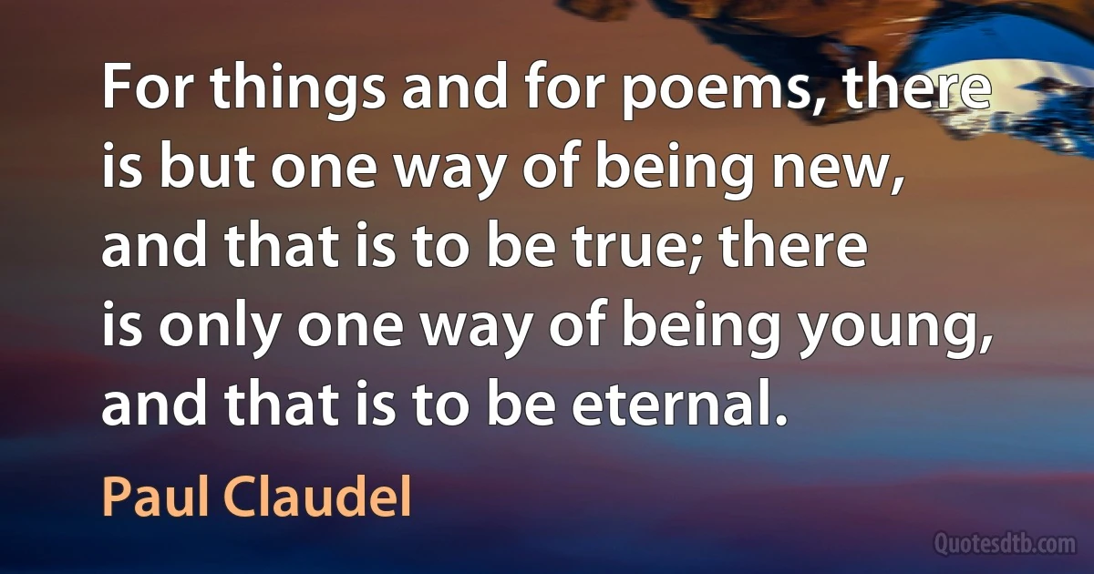 For things and for poems, there is but one way of being new, and that is to be true; there is only one way of being young, and that is to be eternal. (Paul Claudel)