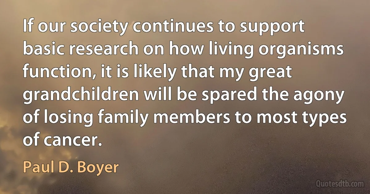 If our society continues to support basic research on how living organisms function, it is likely that my great grandchildren will be spared the agony of losing family members to most types of cancer. (Paul D. Boyer)