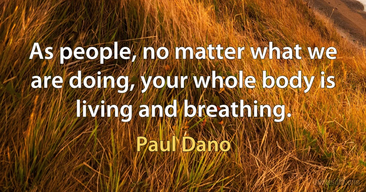 As people, no matter what we are doing, your whole body is living and breathing. (Paul Dano)