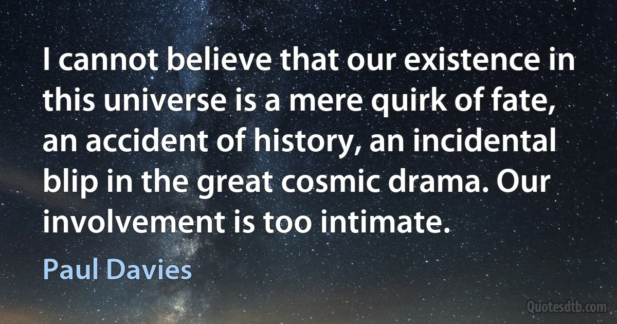 I cannot believe that our existence in this universe is a mere quirk of fate, an accident of history, an incidental blip in the great cosmic drama. Our involvement is too intimate. (Paul Davies)