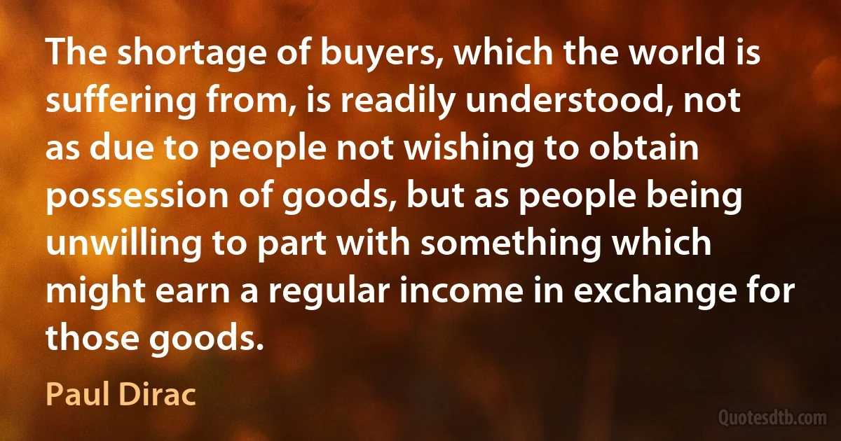 The shortage of buyers, which the world is suffering from, is readily understood, not as due to people not wishing to obtain possession of goods, but as people being unwilling to part with something which might earn a regular income in exchange for those goods. (Paul Dirac)