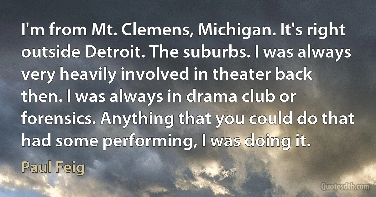 I'm from Mt. Clemens, Michigan. It's right outside Detroit. The suburbs. I was always very heavily involved in theater back then. I was always in drama club or forensics. Anything that you could do that had some performing, I was doing it. (Paul Feig)