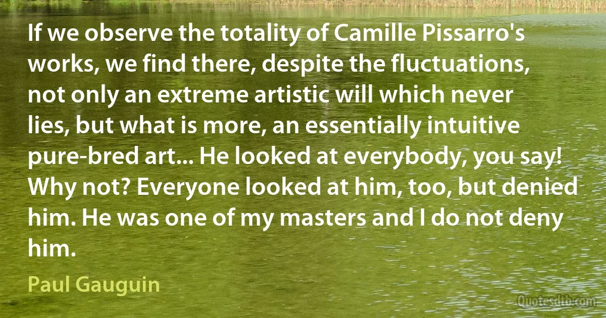 If we observe the totality of Camille Pissarro's works, we find there, despite the fluctuations, not only an extreme artistic will which never lies, but what is more, an essentially intuitive pure-bred art... He looked at everybody, you say! Why not? Everyone looked at him, too, but denied him. He was one of my masters and I do not deny him. (Paul Gauguin)